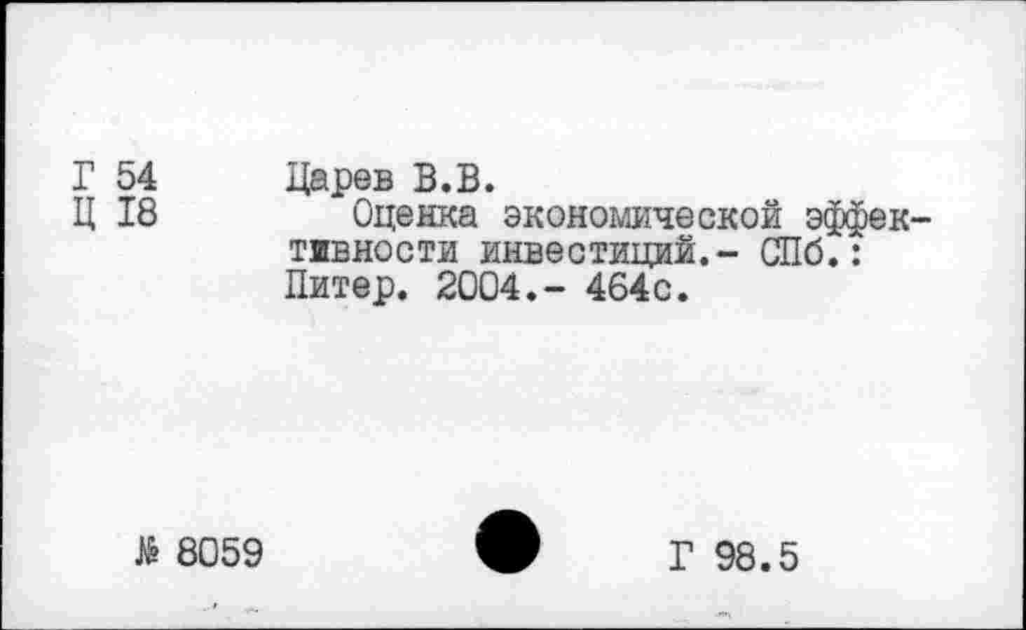 ﻿Г 54 Царев В.В.
Ц 18	Оценка экономической эффек-
тивности инвестиций.- СПб.: Питер. 2004.- 464с.
8059
Г 98.5